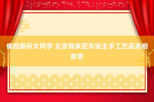 偷拍厕所女同学 北京残疾匠东谈主手工艺品亮相故宫