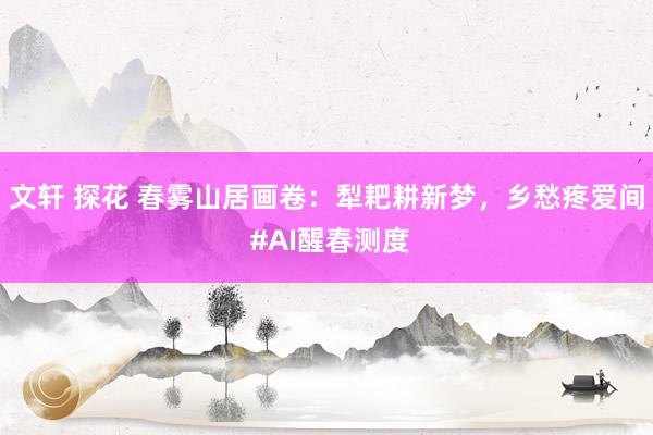 文轩 探花 春雾山居画卷：犁耙耕新梦，乡愁疼爱间 #AI醒春测度