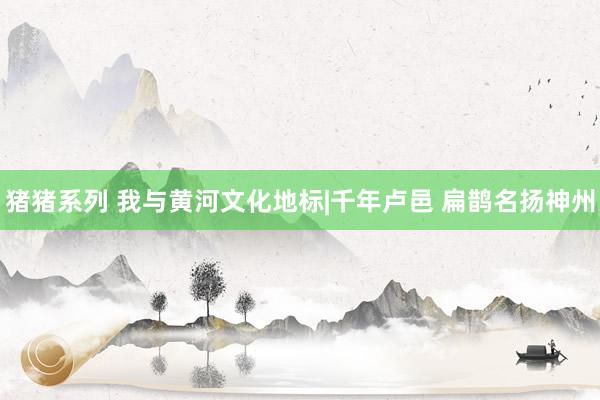 猪猪系列 我与黄河文化地标|千年卢邑 扁鹊名扬神州