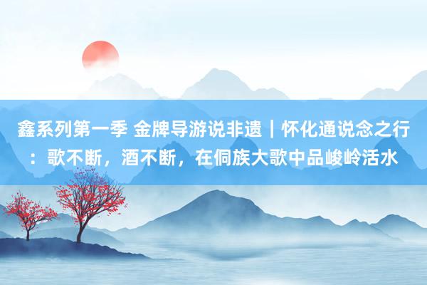 鑫系列第一季 金牌导游说非遗｜怀化通说念之行：歌不断，酒不断，在侗族大歌中品峻岭活水