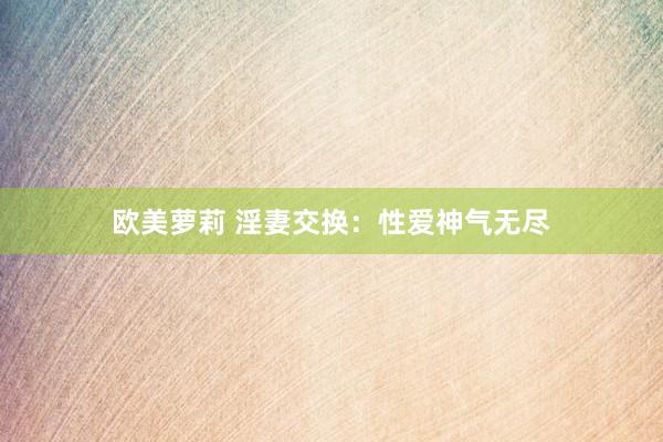 欧美萝莉 淫妻交换：性爱神气无尽