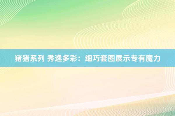 猪猪系列 秀逸多彩：细巧套图展示专有魔力