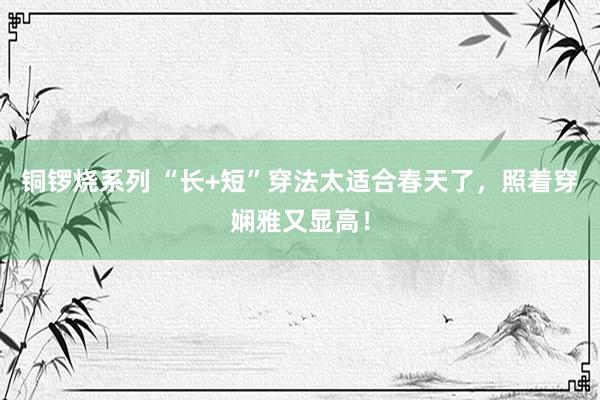 铜锣烧系列 “长+短”穿法太适合春天了，照着穿娴雅又显高！