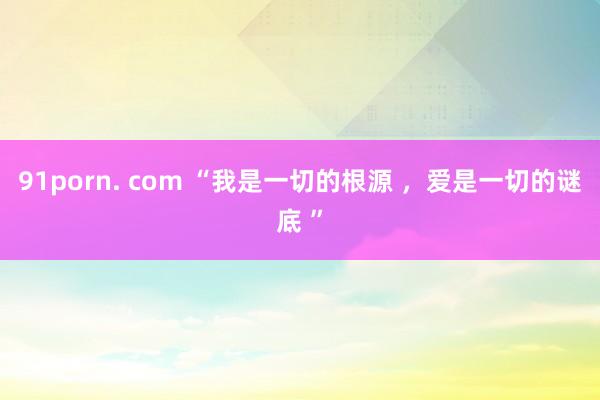 91porn. com “我是一切的根源 ，爱是一切的谜底 ”