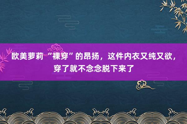 欧美萝莉 “裸穿”的昂扬，这件内衣又纯又欲，穿了就不念念脱下来了