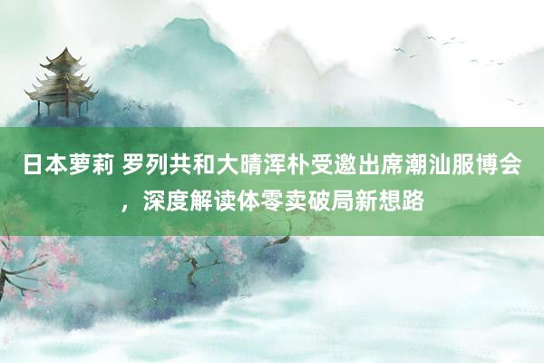 日本萝莉 罗列共和大晴浑朴受邀出席潮汕服博会，深度解读体零卖破局新想路