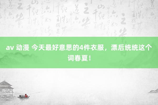 av 动漫 今天最好意思的4件衣服，漂后统统这个词春夏！