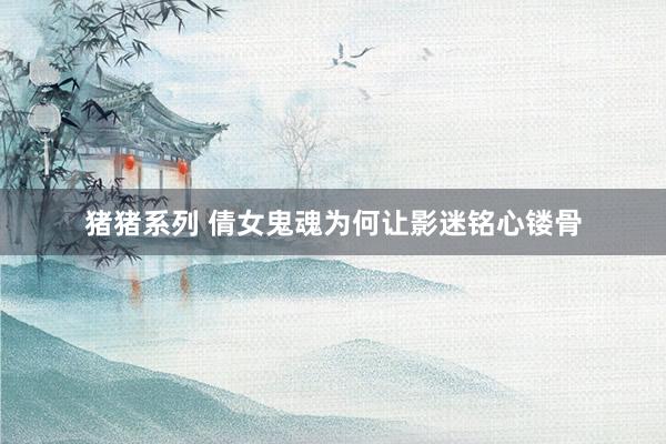 猪猪系列 倩女鬼魂为何让影迷铭心镂骨