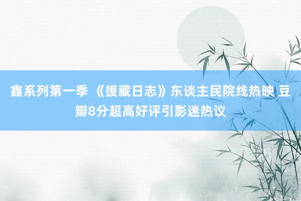 鑫系列第一季 《援藏日志》东谈主民院线热映 豆瓣8分超高好评引影迷热议