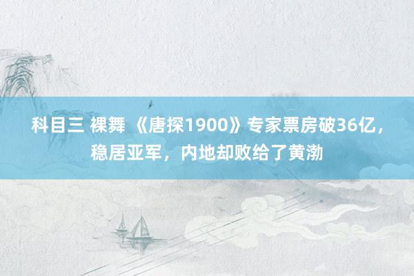 科目三 裸舞 《唐探1900》专家票房破36亿，稳居亚军，内地却败给了黄渤