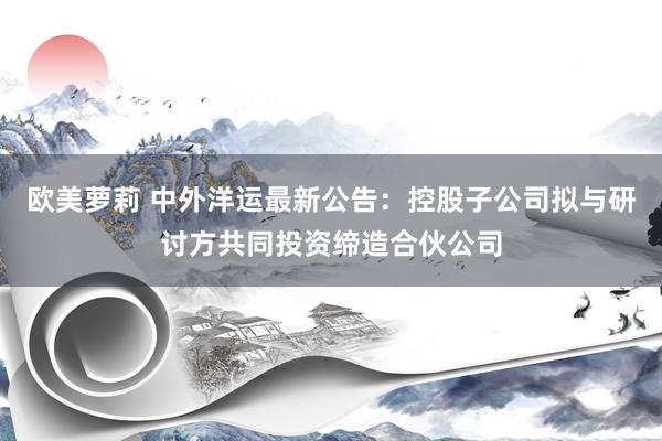 欧美萝莉 中外洋运最新公告：控股子公司拟与研讨方共同投资缔造合伙公司