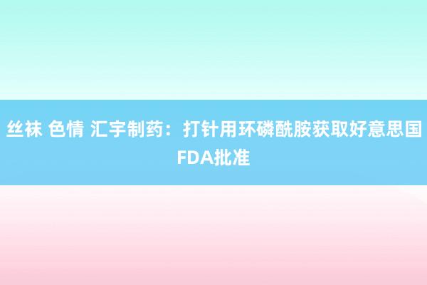 丝袜 色情 汇宇制药：打针用环磷酰胺获取好意思国FDA批准