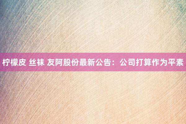 柠檬皮 丝袜 友阿股份最新公告：公司打算作为平素