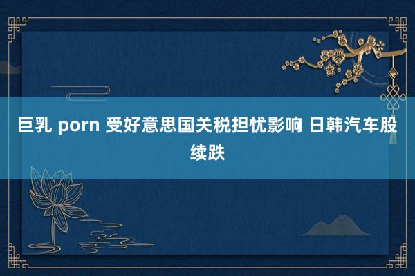 巨乳 porn 受好意思国关税担忧影响 日韩汽车股续跌