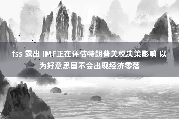 fss 露出 IMF正在评估特朗普关税决策影响 以为好意思国不会出现经济零落