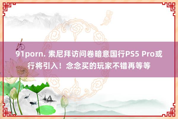 91porn. 索尼拜访问卷暗意国行PS5 Pro或行将引入！念念买的玩家不错再等等