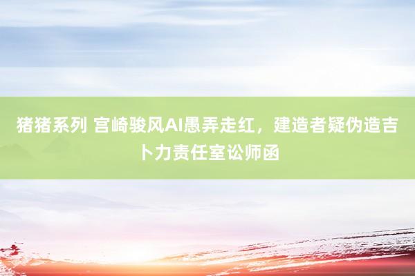 猪猪系列 宫崎骏风AI愚弄走红，建造者疑伪造吉卜力责任室讼师函