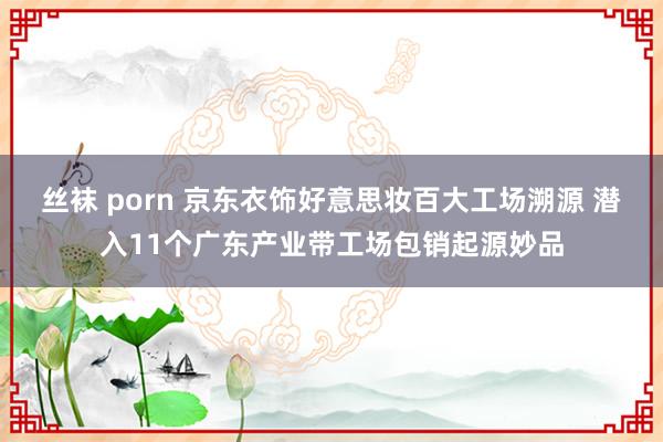 丝袜 porn 京东衣饰好意思妆百大工场溯源 潜入11个广东产业带工场包销起源妙品