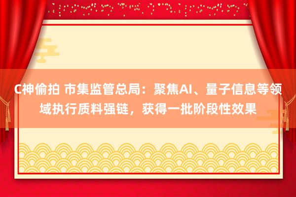 C神偷拍 市集监管总局：聚焦AI、量子信息等领域执行质料强链，获得一批阶段性效果