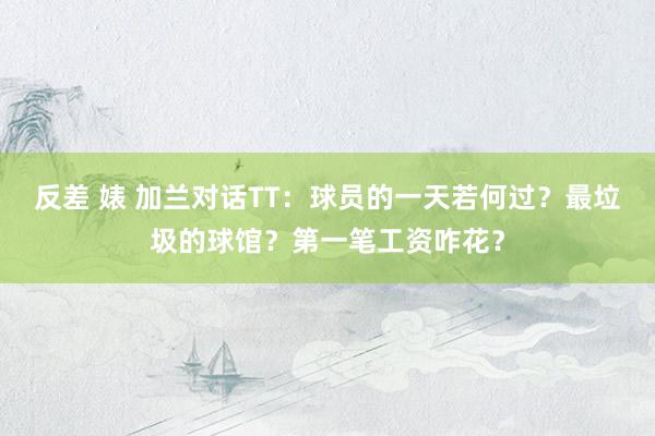 反差 婊 加兰对话TT：球员的一天若何过？最垃圾的球馆？第一笔工资咋花？