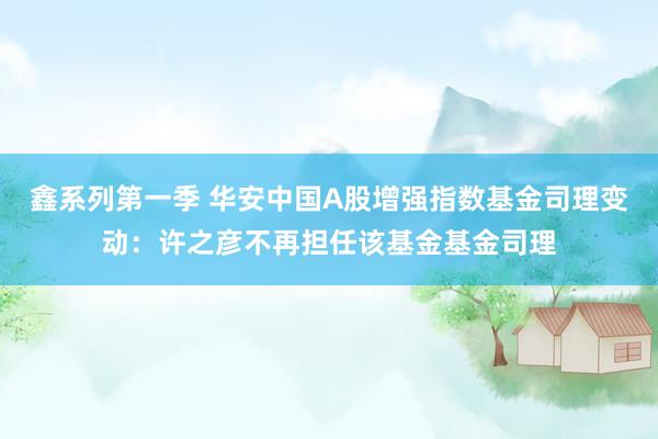 鑫系列第一季 华安中国A股增强指数基金司理变动：许之彦不再担任该基金基金司理