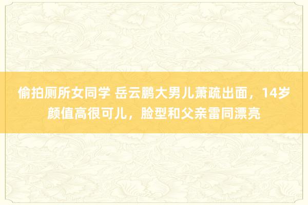 偷拍厕所女同学 岳云鹏大男儿萧疏出面，14岁颜值高很可儿，脸型和父亲雷同漂亮