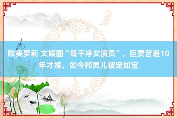 欧美萝莉 文娱圈“最干净女演员”，巨贾苦追10年才嫁，如今和男儿被宠如宝