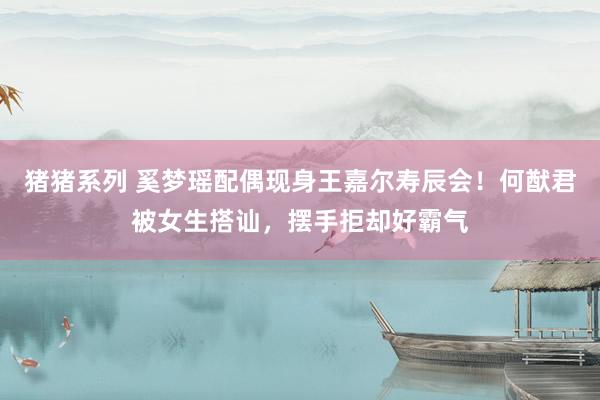 猪猪系列 奚梦瑶配偶现身王嘉尔寿辰会！何猷君被女生搭讪，摆手拒却好霸气