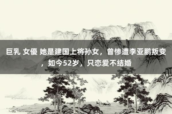 巨乳 女優 她是建国上将孙女，曾惨遭李亚鹏叛变，如今52岁，只恋爱不结婚