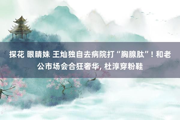 探花 眼睛妹 王灿独自去病院打“胸腺肽”! 和老公市场会合狂奢华， 杜淳穿粉鞋