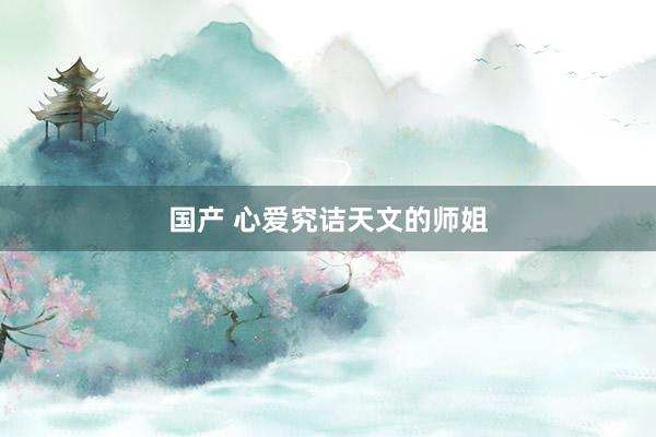国产 心爱究诘天文的师姐