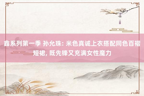 鑫系列第一季 孙允珠: 米色真诚上衣搭配同色百褶短裙， 既先锋又充满女性魔力