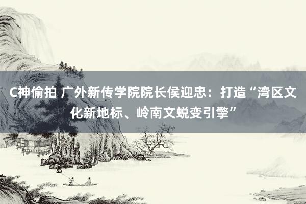 C神偷拍 广外新传学院院长侯迎忠：打造“湾区文化新地标、岭南文蜕变引擎”