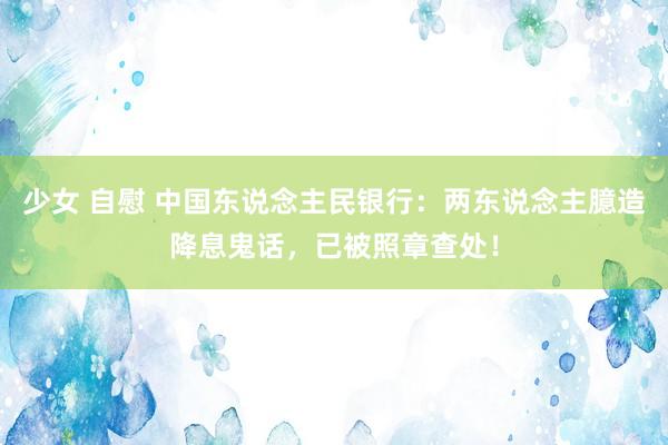 少女 自慰 中国东说念主民银行：两东说念主臆造降息鬼话，已被照章查处！