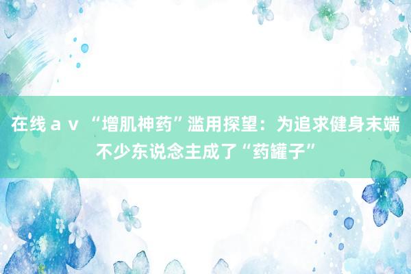 在线ａｖ “增肌神药”滥用探望：为追求健身末端不少东说念主成了“药罐子”