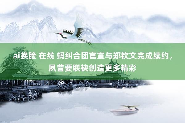 ai换脸 在线 蚂纠合团官宣与郑钦文完成续约，夙昔要联袂创造更多精彩