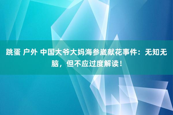 跳蛋 户外 中国大爷大妈海参崴献花事件：无知无脑，但不应过度解读！