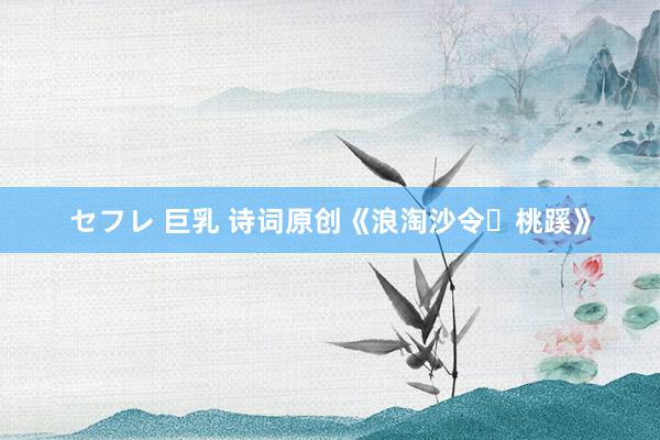 セフレ 巨乳 诗词原创《浪淘沙令・桃蹊》