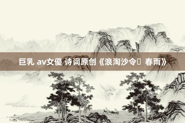 巨乳 av女優 诗词原创《浪淘沙令・春雨》