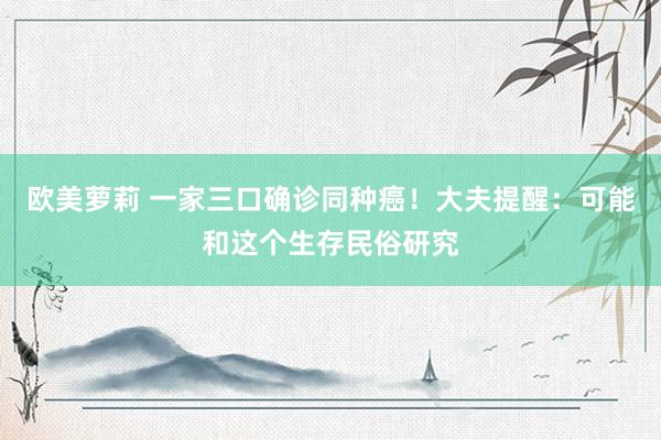 欧美萝莉 一家三口确诊同种癌！大夫提醒：可能和这个生存民俗研究