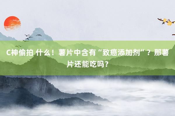 C神偷拍 什么！薯片中含有“致癌添加剂”？那薯片还能吃吗？