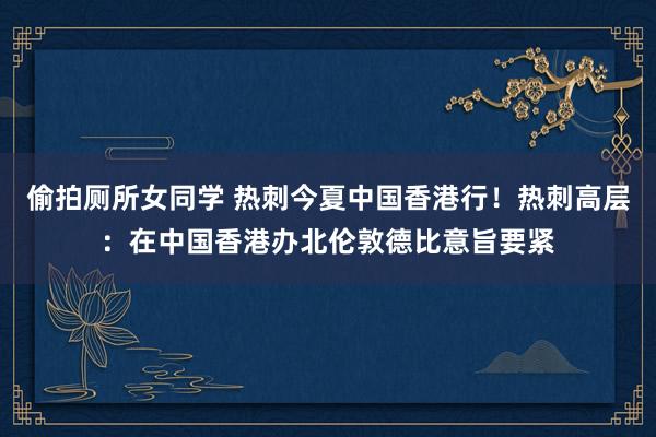 偷拍厕所女同学 热刺今夏中国香港行！热刺高层：在中国香港办北伦敦德比意旨要紧