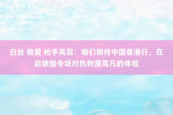 白丝 做爱 枪手高层：咱们期待中国香港行，在启德指令场对热刺漫骂凡的体验
