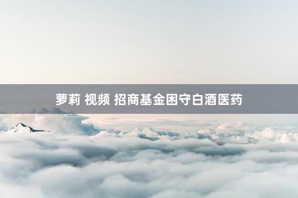 萝莉 视频 招商基金困守白酒医药