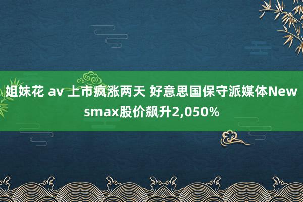 姐妹花 av 上市疯涨两天 好意思国保守派媒体Newsmax股价飙升2，050%