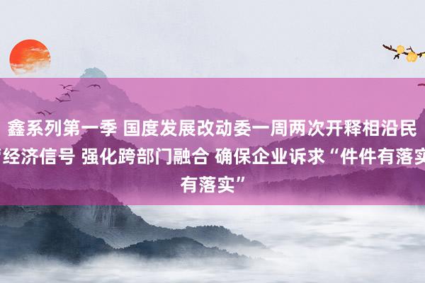 鑫系列第一季 国度发展改动委一周两次开释相沿民营经济信号 强化跨部门融合 确保企业诉求“件件有落实”