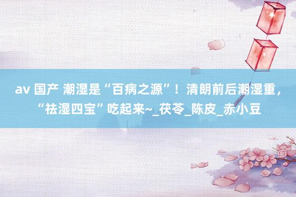 av 国产 潮湿是“百病之源”！清朗前后潮湿重，“祛湿四宝”吃起来~_茯苓_陈皮_赤小豆