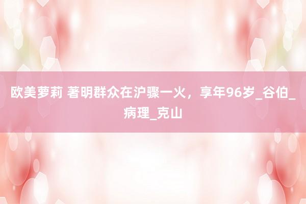 欧美萝莉 著明群众在沪骤一火，享年96岁_谷伯_病理_克山