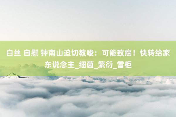 白丝 自慰 钟南山迫切教唆：可能致癌！快转给家东说念主_细菌_繁衍_雪柜