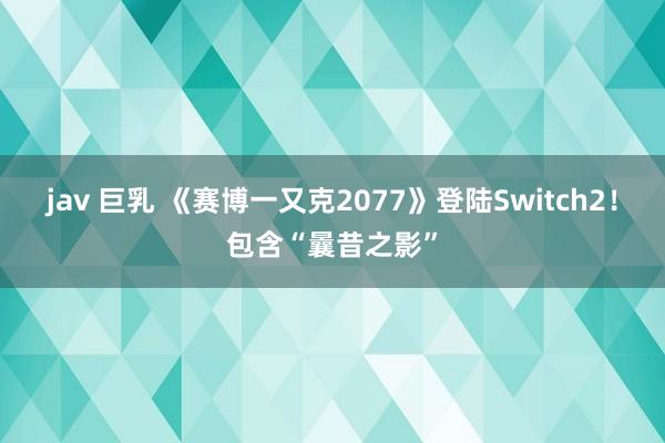 jav 巨乳 《赛博一又克2077》登陆Switch2！包含“曩昔之影”